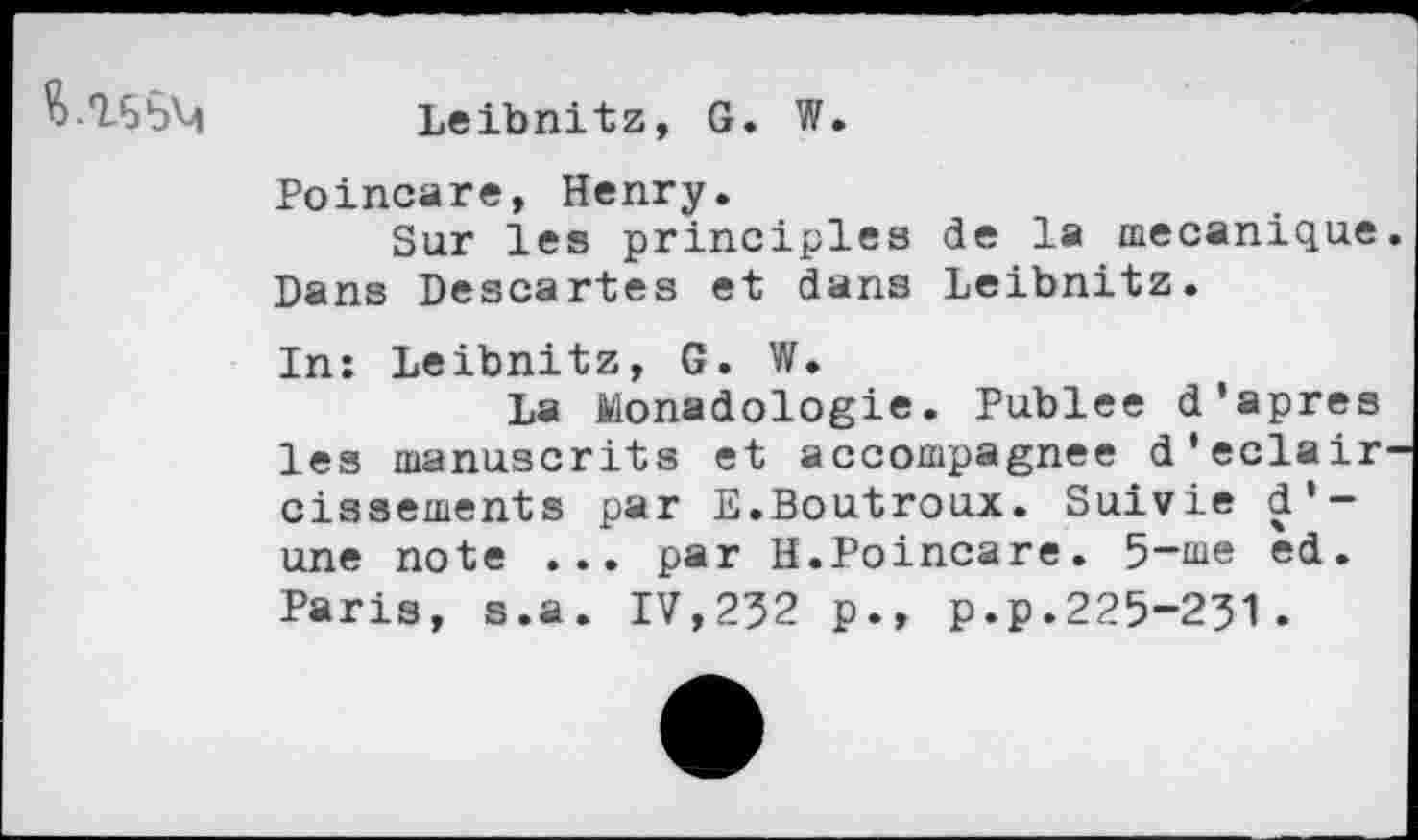 ﻿
Leibnitz, G. W.
Poincare, Henry.
Sur les principles de la mécanique. Dans Descartes et dans Leibnitz.
In: Leibnitz, G. W.
La Monadologie. Publee d'apres les manuscrits et accompagnée d'éclaircissements par E.Boutroux. Suivie d'une note ... par H.Poincare. 5~me ed. Paris, s.a. IV,232 p., p.p.225-231.